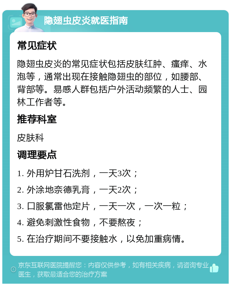 隐翅虫皮炎就医指南 常见症状 隐翅虫皮炎的常见症状包括皮肤红肿、瘙痒、水泡等，通常出现在接触隐翅虫的部位，如腰部、背部等。易感人群包括户外活动频繁的人士、园林工作者等。 推荐科室 皮肤科 调理要点 1. 外用炉甘石洗剂，一天3次； 2. 外涂地奈德乳膏，一天2次； 3. 口服氯雷他定片，一天一次，一次一粒； 4. 避免刺激性食物，不要熬夜； 5. 在治疗期间不要接触水，以免加重病情。