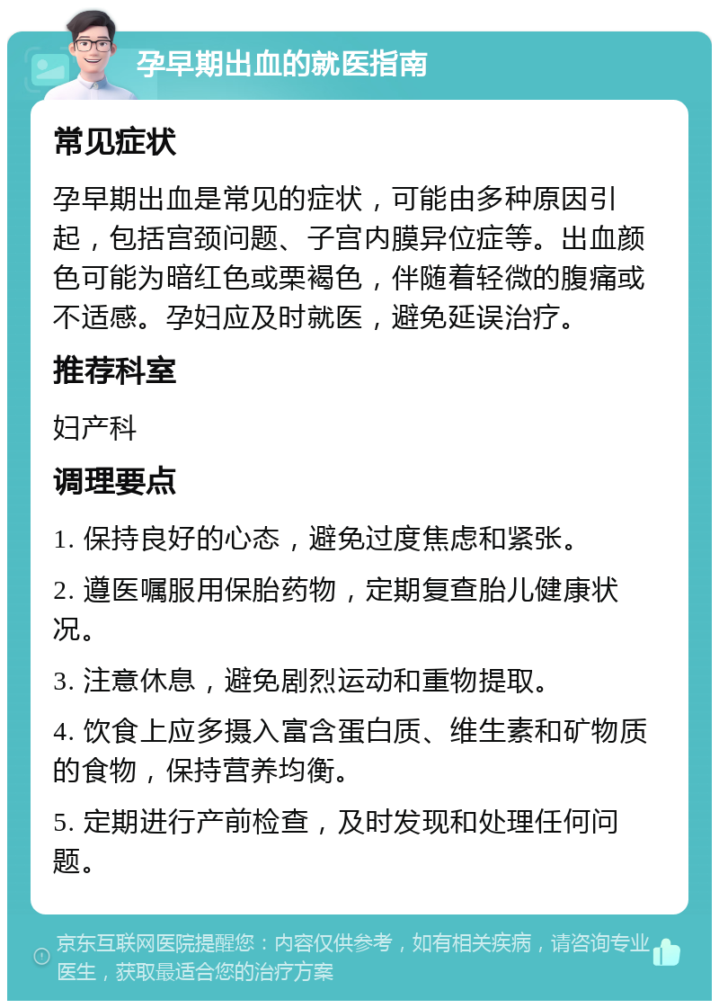 孕早期出血的就医指南 常见症状 孕早期出血是常见的症状，可能由多种原因引起，包括宫颈问题、子宫内膜异位症等。出血颜色可能为暗红色或栗褐色，伴随着轻微的腹痛或不适感。孕妇应及时就医，避免延误治疗。 推荐科室 妇产科 调理要点 1. 保持良好的心态，避免过度焦虑和紧张。 2. 遵医嘱服用保胎药物，定期复查胎儿健康状况。 3. 注意休息，避免剧烈运动和重物提取。 4. 饮食上应多摄入富含蛋白质、维生素和矿物质的食物，保持营养均衡。 5. 定期进行产前检查，及时发现和处理任何问题。