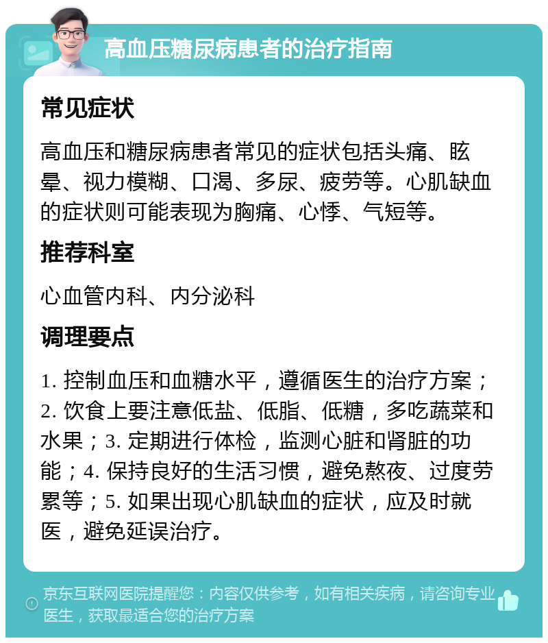 高血压糖尿病患者的治疗指南 常见症状 高血压和糖尿病患者常见的症状包括头痛、眩晕、视力模糊、口渴、多尿、疲劳等。心肌缺血的症状则可能表现为胸痛、心悸、气短等。 推荐科室 心血管内科、内分泌科 调理要点 1. 控制血压和血糖水平，遵循医生的治疗方案；2. 饮食上要注意低盐、低脂、低糖，多吃蔬菜和水果；3. 定期进行体检，监测心脏和肾脏的功能；4. 保持良好的生活习惯，避免熬夜、过度劳累等；5. 如果出现心肌缺血的症状，应及时就医，避免延误治疗。