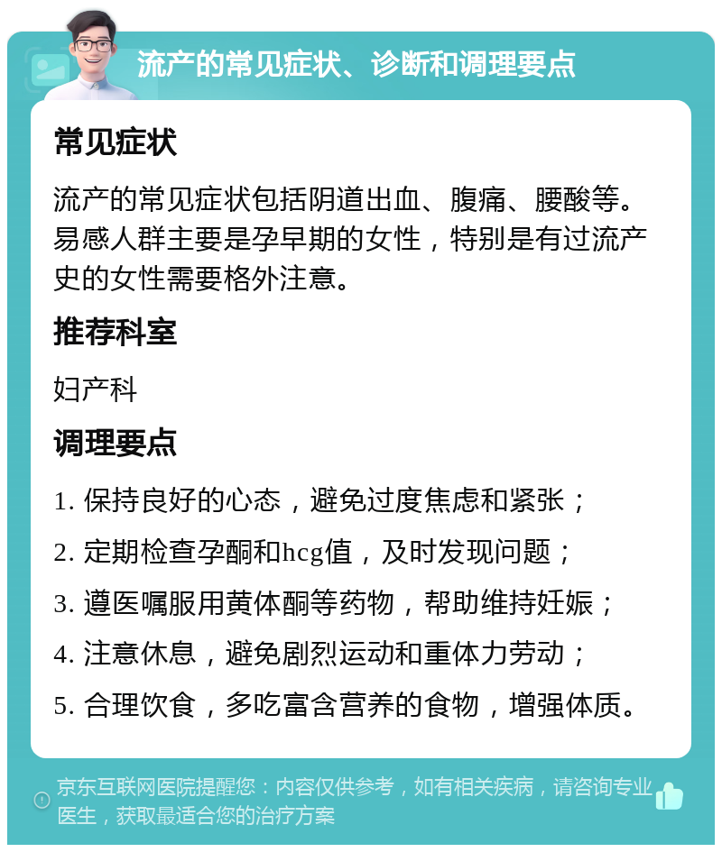 流产的常见症状、诊断和调理要点 常见症状 流产的常见症状包括阴道出血、腹痛、腰酸等。易感人群主要是孕早期的女性，特别是有过流产史的女性需要格外注意。 推荐科室 妇产科 调理要点 1. 保持良好的心态，避免过度焦虑和紧张； 2. 定期检查孕酮和hcg值，及时发现问题； 3. 遵医嘱服用黄体酮等药物，帮助维持妊娠； 4. 注意休息，避免剧烈运动和重体力劳动； 5. 合理饮食，多吃富含营养的食物，增强体质。