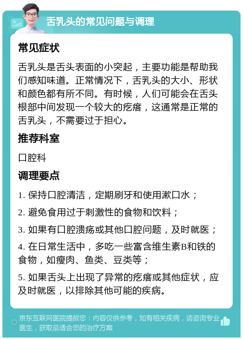 舌乳头的常见问题与调理 常见症状 舌乳头是舌头表面的小突起，主要功能是帮助我们感知味道。正常情况下，舌乳头的大小、形状和颜色都有所不同。有时候，人们可能会在舌头根部中间发现一个较大的疙瘩，这通常是正常的舌乳头，不需要过于担心。 推荐科室 口腔科 调理要点 1. 保持口腔清洁，定期刷牙和使用漱口水； 2. 避免食用过于刺激性的食物和饮料； 3. 如果有口腔溃疡或其他口腔问题，及时就医； 4. 在日常生活中，多吃一些富含维生素B和铁的食物，如瘦肉、鱼类、豆类等； 5. 如果舌头上出现了异常的疙瘩或其他症状，应及时就医，以排除其他可能的疾病。