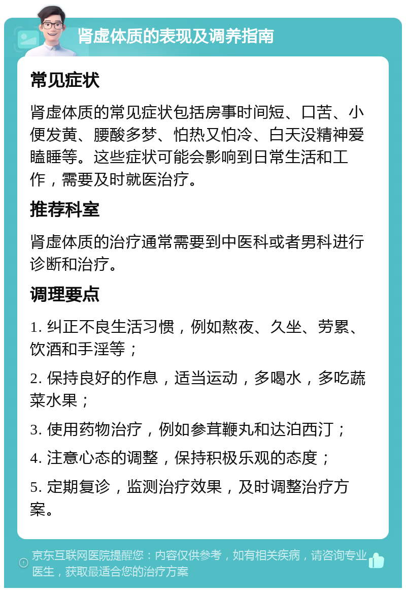 肾虚体质的表现及调养指南 常见症状 肾虚体质的常见症状包括房事时间短、口苦、小便发黄、腰酸多梦、怕热又怕冷、白天没精神爱瞌睡等。这些症状可能会影响到日常生活和工作，需要及时就医治疗。 推荐科室 肾虚体质的治疗通常需要到中医科或者男科进行诊断和治疗。 调理要点 1. 纠正不良生活习惯，例如熬夜、久坐、劳累、饮酒和手淫等； 2. 保持良好的作息，适当运动，多喝水，多吃蔬菜水果； 3. 使用药物治疗，例如参茸鞭丸和达泊西汀； 4. 注意心态的调整，保持积极乐观的态度； 5. 定期复诊，监测治疗效果，及时调整治疗方案。