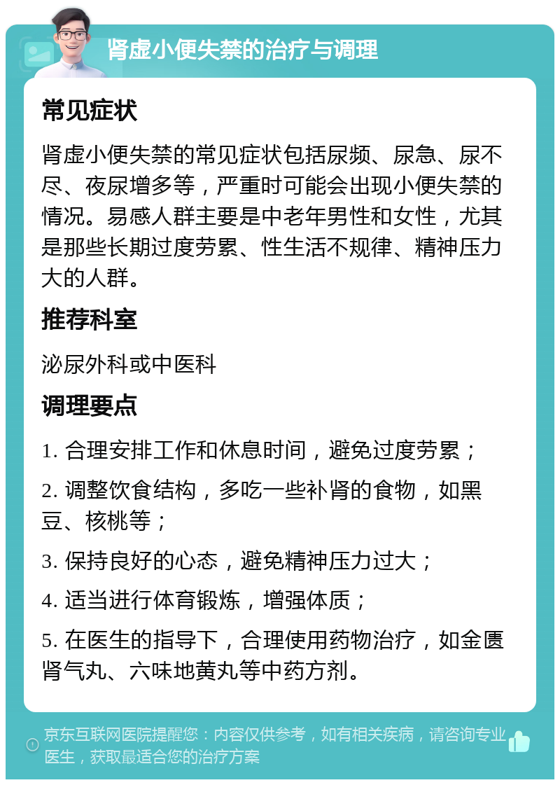 肾虚小便失禁的治疗与调理 常见症状 肾虚小便失禁的常见症状包括尿频、尿急、尿不尽、夜尿增多等，严重时可能会出现小便失禁的情况。易感人群主要是中老年男性和女性，尤其是那些长期过度劳累、性生活不规律、精神压力大的人群。 推荐科室 泌尿外科或中医科 调理要点 1. 合理安排工作和休息时间，避免过度劳累； 2. 调整饮食结构，多吃一些补肾的食物，如黑豆、核桃等； 3. 保持良好的心态，避免精神压力过大； 4. 适当进行体育锻炼，增强体质； 5. 在医生的指导下，合理使用药物治疗，如金匮肾气丸、六味地黄丸等中药方剂。