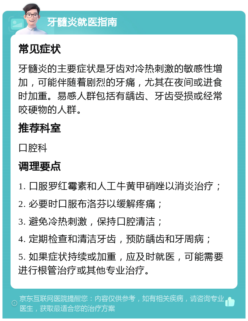 牙髓炎就医指南 常见症状 牙髓炎的主要症状是牙齿对冷热刺激的敏感性增加，可能伴随着剧烈的牙痛，尤其在夜间或进食时加重。易感人群包括有龋齿、牙齿受损或经常咬硬物的人群。 推荐科室 口腔科 调理要点 1. 口服罗红霉素和人工牛黄甲硝唑以消炎治疗； 2. 必要时口服布洛芬以缓解疼痛； 3. 避免冷热刺激，保持口腔清洁； 4. 定期检查和清洁牙齿，预防龋齿和牙周病； 5. 如果症状持续或加重，应及时就医，可能需要进行根管治疗或其他专业治疗。