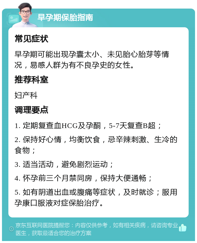 早孕期保胎指南 常见症状 早孕期可能出现孕囊太小、未见胎心胎芽等情况，易感人群为有不良孕史的女性。 推荐科室 妇产科 调理要点 1. 定期复查血HCG及孕酮，5-7天复查B超； 2. 保持好心情，均衡饮食，忌辛辣刺激、生冷的食物； 3. 适当活动，避免剧烈运动； 4. 怀孕前三个月禁同房，保持大便通畅； 5. 如有阴道出血或腹痛等症状，及时就诊；服用孕康口服液对症保胎治疗。