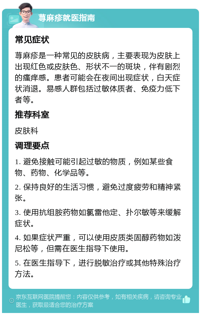 荨麻疹就医指南 常见症状 荨麻疹是一种常见的皮肤病，主要表现为皮肤上出现红色或皮肤色、形状不一的斑块，伴有剧烈的瘙痒感。患者可能会在夜间出现症状，白天症状消退。易感人群包括过敏体质者、免疫力低下者等。 推荐科室 皮肤科 调理要点 1. 避免接触可能引起过敏的物质，例如某些食物、药物、化学品等。 2. 保持良好的生活习惯，避免过度疲劳和精神紧张。 3. 使用抗组胺药物如氯雷他定、扑尔敏等来缓解症状。 4. 如果症状严重，可以使用皮质类固醇药物如泼尼松等，但需在医生指导下使用。 5. 在医生指导下，进行脱敏治疗或其他特殊治疗方法。