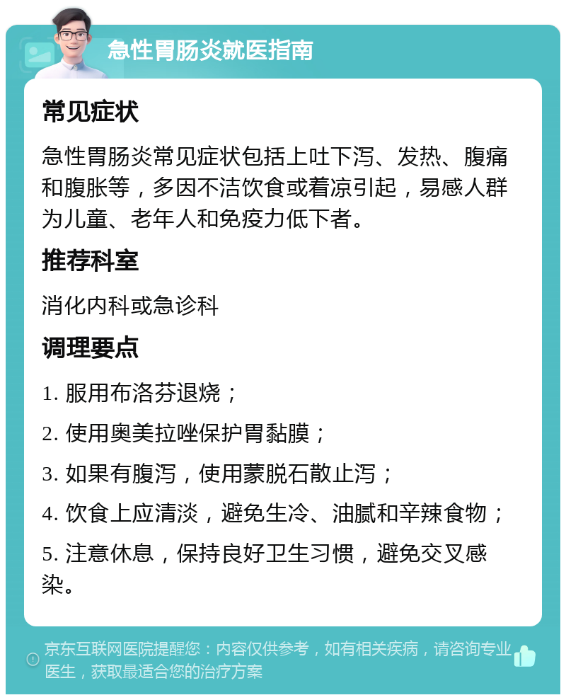 急性胃肠炎就医指南 常见症状 急性胃肠炎常见症状包括上吐下泻、发热、腹痛和腹胀等，多因不洁饮食或着凉引起，易感人群为儿童、老年人和免疫力低下者。 推荐科室 消化内科或急诊科 调理要点 1. 服用布洛芬退烧； 2. 使用奥美拉唑保护胃黏膜； 3. 如果有腹泻，使用蒙脱石散止泻； 4. 饮食上应清淡，避免生冷、油腻和辛辣食物； 5. 注意休息，保持良好卫生习惯，避免交叉感染。