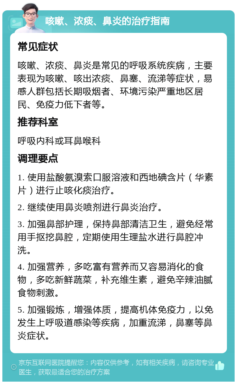 咳嗽、浓痰、鼻炎的治疗指南 常见症状 咳嗽、浓痰、鼻炎是常见的呼吸系统疾病，主要表现为咳嗽、咳出浓痰、鼻塞、流涕等症状，易感人群包括长期吸烟者、环境污染严重地区居民、免疫力低下者等。 推荐科室 呼吸内科或耳鼻喉科 调理要点 1. 使用盐酸氨溴索口服溶液和西地碘含片（华素片）进行止咳化痰治疗。 2. 继续使用鼻炎喷剂进行鼻炎治疗。 3. 加强鼻部护理，保持鼻部清洁卫生，避免经常用手抠挖鼻腔，定期使用生理盐水进行鼻腔冲洗。 4. 加强营养，多吃富有营养而又容易消化的食物，多吃新鲜蔬菜，补充维生素，避免辛辣油腻食物刺激。 5. 加强锻炼，增强体质，提高机体免疫力，以免发生上呼吸道感染等疾病，加重流涕，鼻塞等鼻炎症状。