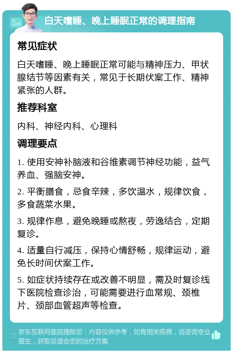 白天嗜睡、晚上睡眠正常的调理指南 常见症状 白天嗜睡、晚上睡眠正常可能与精神压力、甲状腺结节等因素有关，常见于长期伏案工作、精神紧张的人群。 推荐科室 内科、神经内科、心理科 调理要点 1. 使用安神补脑液和谷维素调节神经功能，益气养血、强脑安神。 2. 平衡膳食，忌食辛辣，多饮温水，规律饮食，多食蔬菜水果。 3. 规律作息，避免晚睡或熬夜，劳逸结合，定期复诊。 4. 适量自行减压，保持心情舒畅，规律运动，避免长时间伏案工作。 5. 如症状持续存在或改善不明显，需及时复诊线下医院检查诊治，可能需要进行血常规、颈椎片、颈部血管超声等检查。