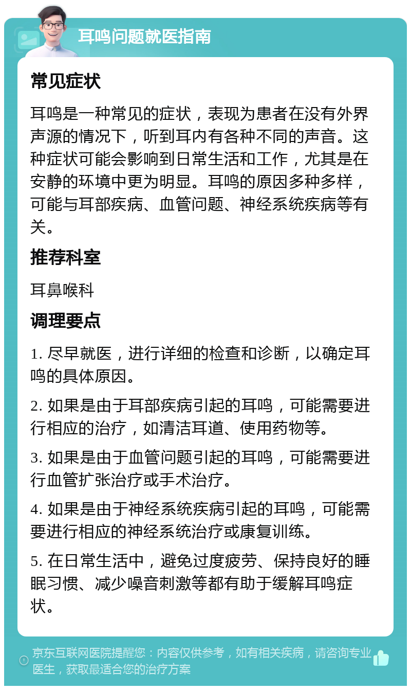 耳鸣问题就医指南 常见症状 耳鸣是一种常见的症状，表现为患者在没有外界声源的情况下，听到耳内有各种不同的声音。这种症状可能会影响到日常生活和工作，尤其是在安静的环境中更为明显。耳鸣的原因多种多样，可能与耳部疾病、血管问题、神经系统疾病等有关。 推荐科室 耳鼻喉科 调理要点 1. 尽早就医，进行详细的检查和诊断，以确定耳鸣的具体原因。 2. 如果是由于耳部疾病引起的耳鸣，可能需要进行相应的治疗，如清洁耳道、使用药物等。 3. 如果是由于血管问题引起的耳鸣，可能需要进行血管扩张治疗或手术治疗。 4. 如果是由于神经系统疾病引起的耳鸣，可能需要进行相应的神经系统治疗或康复训练。 5. 在日常生活中，避免过度疲劳、保持良好的睡眠习惯、减少噪音刺激等都有助于缓解耳鸣症状。