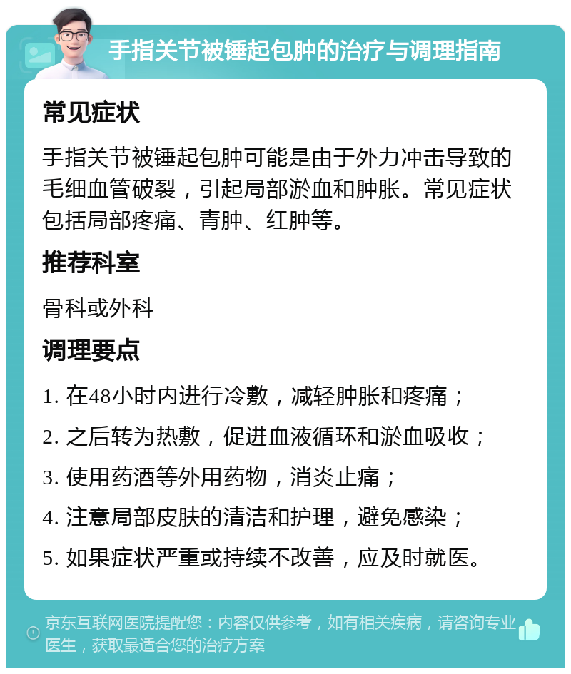 手指关节被锤起包肿的治疗与调理指南 常见症状 手指关节被锤起包肿可能是由于外力冲击导致的毛细血管破裂，引起局部淤血和肿胀。常见症状包括局部疼痛、青肿、红肿等。 推荐科室 骨科或外科 调理要点 1. 在48小时内进行冷敷，减轻肿胀和疼痛； 2. 之后转为热敷，促进血液循环和淤血吸收； 3. 使用药酒等外用药物，消炎止痛； 4. 注意局部皮肤的清洁和护理，避免感染； 5. 如果症状严重或持续不改善，应及时就医。