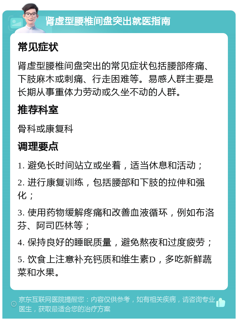 肾虚型腰椎间盘突出就医指南 常见症状 肾虚型腰椎间盘突出的常见症状包括腰部疼痛、下肢麻木或刺痛、行走困难等。易感人群主要是长期从事重体力劳动或久坐不动的人群。 推荐科室 骨科或康复科 调理要点 1. 避免长时间站立或坐着，适当休息和活动； 2. 进行康复训练，包括腰部和下肢的拉伸和强化； 3. 使用药物缓解疼痛和改善血液循环，例如布洛芬、阿司匹林等； 4. 保持良好的睡眠质量，避免熬夜和过度疲劳； 5. 饮食上注意补充钙质和维生素D，多吃新鲜蔬菜和水果。