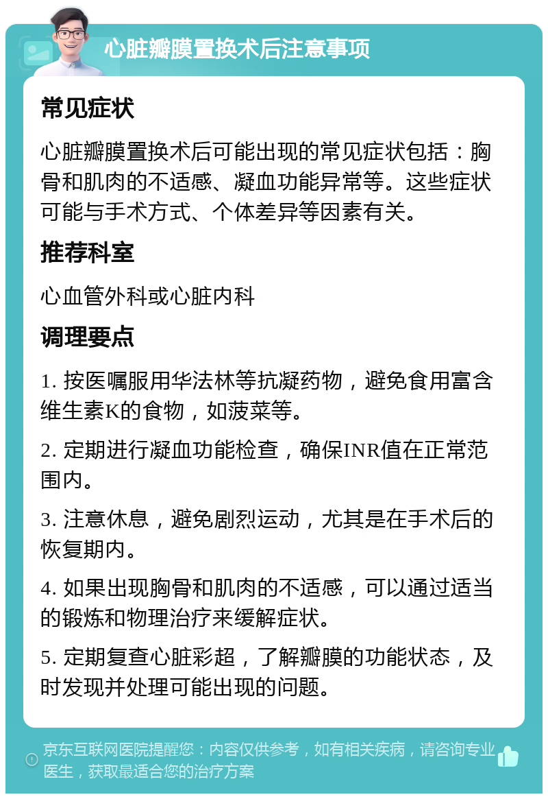 心脏瓣膜置换术后注意事项 常见症状 心脏瓣膜置换术后可能出现的常见症状包括：胸骨和肌肉的不适感、凝血功能异常等。这些症状可能与手术方式、个体差异等因素有关。 推荐科室 心血管外科或心脏内科 调理要点 1. 按医嘱服用华法林等抗凝药物，避免食用富含维生素K的食物，如菠菜等。 2. 定期进行凝血功能检查，确保INR值在正常范围内。 3. 注意休息，避免剧烈运动，尤其是在手术后的恢复期内。 4. 如果出现胸骨和肌肉的不适感，可以通过适当的锻炼和物理治疗来缓解症状。 5. 定期复查心脏彩超，了解瓣膜的功能状态，及时发现并处理可能出现的问题。