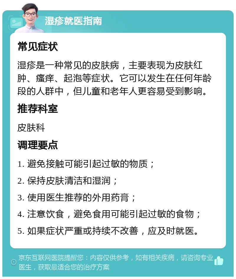 湿疹就医指南 常见症状 湿疹是一种常见的皮肤病，主要表现为皮肤红肿、瘙痒、起泡等症状。它可以发生在任何年龄段的人群中，但儿童和老年人更容易受到影响。 推荐科室 皮肤科 调理要点 1. 避免接触可能引起过敏的物质； 2. 保持皮肤清洁和湿润； 3. 使用医生推荐的外用药膏； 4. 注意饮食，避免食用可能引起过敏的食物； 5. 如果症状严重或持续不改善，应及时就医。