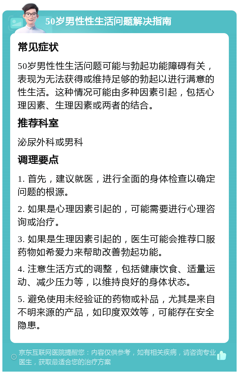 50岁男性性生活问题解决指南 常见症状 50岁男性性生活问题可能与勃起功能障碍有关，表现为无法获得或维持足够的勃起以进行满意的性生活。这种情况可能由多种因素引起，包括心理因素、生理因素或两者的结合。 推荐科室 泌尿外科或男科 调理要点 1. 首先，建议就医，进行全面的身体检查以确定问题的根源。 2. 如果是心理因素引起的，可能需要进行心理咨询或治疗。 3. 如果是生理因素引起的，医生可能会推荐口服药物如希爱力来帮助改善勃起功能。 4. 注意生活方式的调整，包括健康饮食、适量运动、减少压力等，以维持良好的身体状态。 5. 避免使用未经验证的药物或补品，尤其是来自不明来源的产品，如印度双效等，可能存在安全隐患。