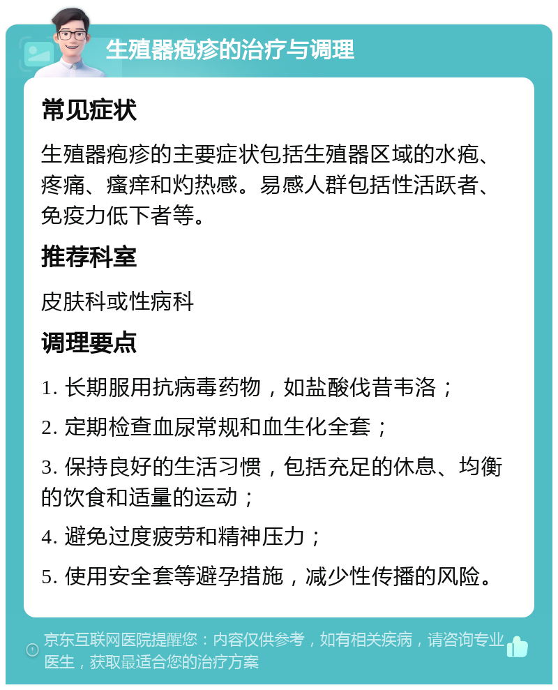 生殖器疱疹的治疗与调理 常见症状 生殖器疱疹的主要症状包括生殖器区域的水疱、疼痛、瘙痒和灼热感。易感人群包括性活跃者、免疫力低下者等。 推荐科室 皮肤科或性病科 调理要点 1. 长期服用抗病毒药物，如盐酸伐昔韦洛； 2. 定期检查血尿常规和血生化全套； 3. 保持良好的生活习惯，包括充足的休息、均衡的饮食和适量的运动； 4. 避免过度疲劳和精神压力； 5. 使用安全套等避孕措施，减少性传播的风险。