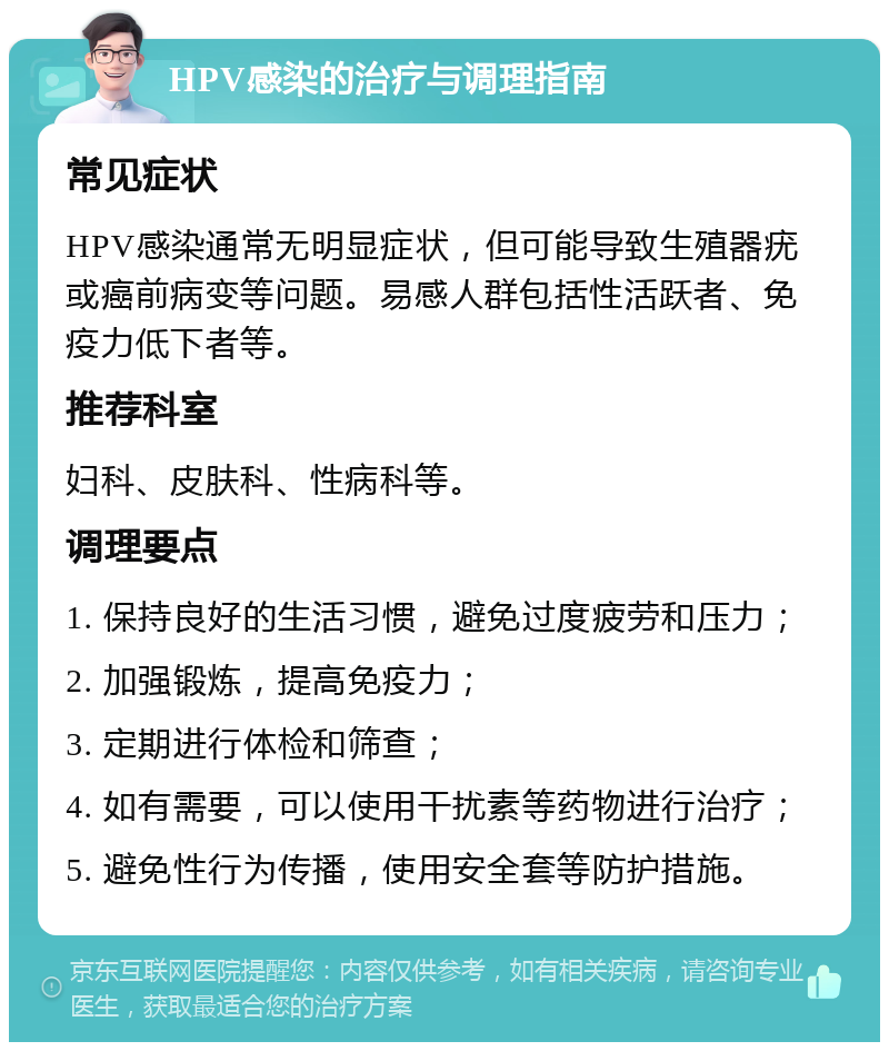 HPV感染的治疗与调理指南 常见症状 HPV感染通常无明显症状，但可能导致生殖器疣或癌前病变等问题。易感人群包括性活跃者、免疫力低下者等。 推荐科室 妇科、皮肤科、性病科等。 调理要点 1. 保持良好的生活习惯，避免过度疲劳和压力； 2. 加强锻炼，提高免疫力； 3. 定期进行体检和筛查； 4. 如有需要，可以使用干扰素等药物进行治疗； 5. 避免性行为传播，使用安全套等防护措施。