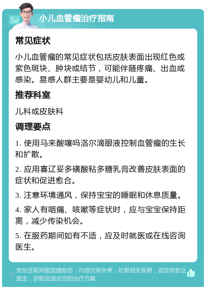 小儿血管瘤治疗指南 常见症状 小儿血管瘤的常见症状包括皮肤表面出现红色或紫色斑块、肿块或结节，可能伴随疼痛、出血或感染。易感人群主要是婴幼儿和儿童。 推荐科室 儿科或皮肤科 调理要点 1. 使用马来酸噻吗洛尔滴眼液控制血管瘤的生长和扩散。 2. 应用喜辽妥多磺酸粘多糖乳膏改善皮肤表面的症状和促进愈合。 3. 注意环境通风，保持宝宝的睡眠和休息质量。 4. 家人有咽痛、咳嗽等症状时，应与宝宝保持距离，减少传染机会。 5. 在服药期间如有不适，应及时就医或在线咨询医生。