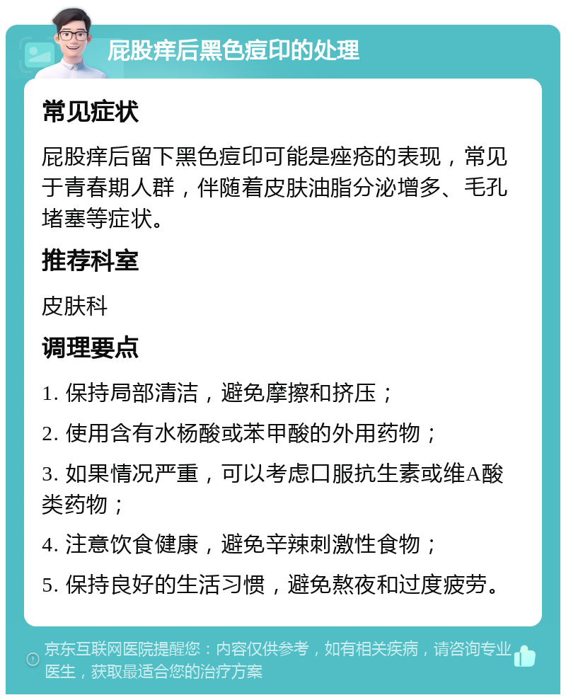 屁股痒后黑色痘印的处理 常见症状 屁股痒后留下黑色痘印可能是痤疮的表现，常见于青春期人群，伴随着皮肤油脂分泌增多、毛孔堵塞等症状。 推荐科室 皮肤科 调理要点 1. 保持局部清洁，避免摩擦和挤压； 2. 使用含有水杨酸或苯甲酸的外用药物； 3. 如果情况严重，可以考虑口服抗生素或维A酸类药物； 4. 注意饮食健康，避免辛辣刺激性食物； 5. 保持良好的生活习惯，避免熬夜和过度疲劳。