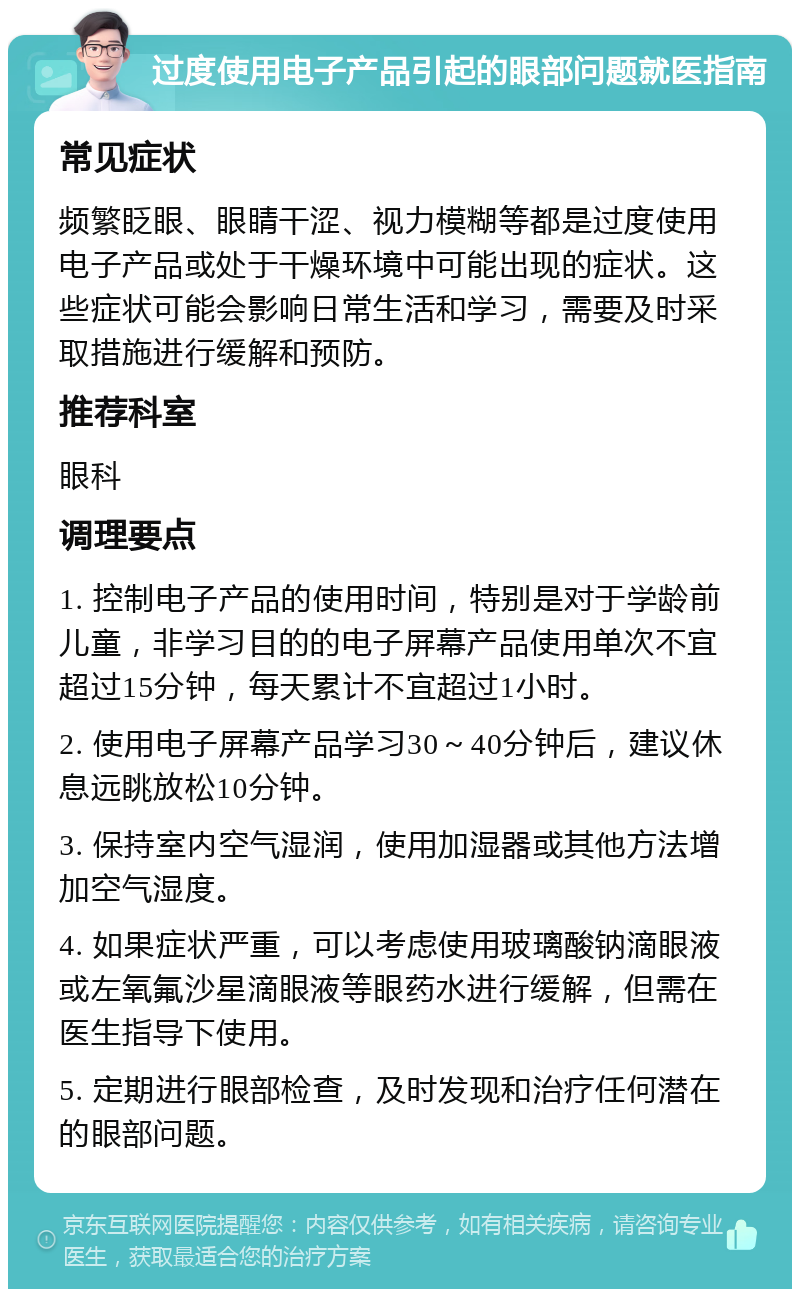 过度使用电子产品引起的眼部问题就医指南 常见症状 频繁眨眼、眼睛干涩、视力模糊等都是过度使用电子产品或处于干燥环境中可能出现的症状。这些症状可能会影响日常生活和学习，需要及时采取措施进行缓解和预防。 推荐科室 眼科 调理要点 1. 控制电子产品的使用时间，特别是对于学龄前儿童，非学习目的的电子屏幕产品使用单次不宜超过15分钟，每天累计不宜超过1小时。 2. 使用电子屏幕产品学习30～40分钟后，建议休息远眺放松10分钟。 3. 保持室内空气湿润，使用加湿器或其他方法增加空气湿度。 4. 如果症状严重，可以考虑使用玻璃酸钠滴眼液或左氧氟沙星滴眼液等眼药水进行缓解，但需在医生指导下使用。 5. 定期进行眼部检查，及时发现和治疗任何潜在的眼部问题。