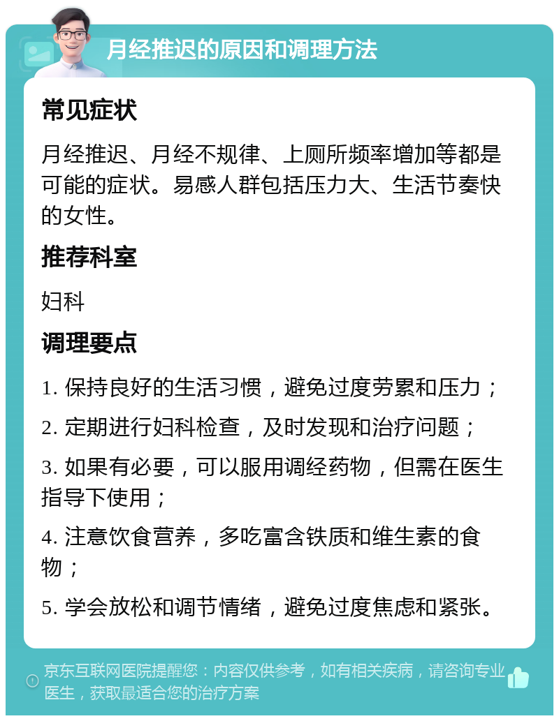 月经推迟的原因和调理方法 常见症状 月经推迟、月经不规律、上厕所频率增加等都是可能的症状。易感人群包括压力大、生活节奏快的女性。 推荐科室 妇科 调理要点 1. 保持良好的生活习惯，避免过度劳累和压力； 2. 定期进行妇科检查，及时发现和治疗问题； 3. 如果有必要，可以服用调经药物，但需在医生指导下使用； 4. 注意饮食营养，多吃富含铁质和维生素的食物； 5. 学会放松和调节情绪，避免过度焦虑和紧张。