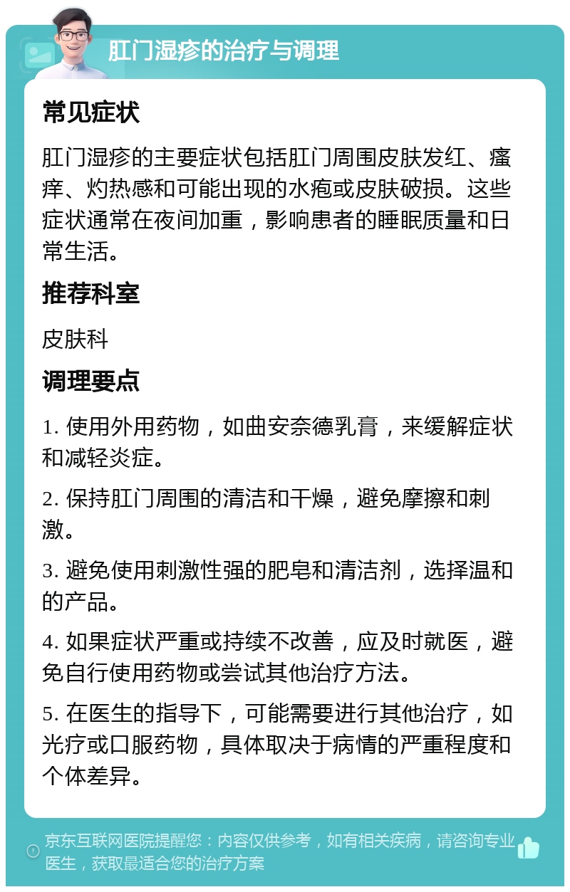 肛门湿疹的治疗与调理 常见症状 肛门湿疹的主要症状包括肛门周围皮肤发红、瘙痒、灼热感和可能出现的水疱或皮肤破损。这些症状通常在夜间加重，影响患者的睡眠质量和日常生活。 推荐科室 皮肤科 调理要点 1. 使用外用药物，如曲安奈德乳膏，来缓解症状和减轻炎症。 2. 保持肛门周围的清洁和干燥，避免摩擦和刺激。 3. 避免使用刺激性强的肥皂和清洁剂，选择温和的产品。 4. 如果症状严重或持续不改善，应及时就医，避免自行使用药物或尝试其他治疗方法。 5. 在医生的指导下，可能需要进行其他治疗，如光疗或口服药物，具体取决于病情的严重程度和个体差异。