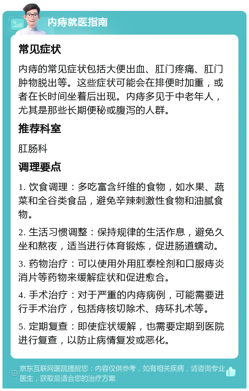 内痔就医指南 常见症状 内痔的常见症状包括大便出血、肛门疼痛、肛门肿物脱出等。这些症状可能会在排便时加重，或者在长时间坐着后出现。内痔多见于中老年人，尤其是那些长期便秘或腹泻的人群。 推荐科室 肛肠科 调理要点 1. 饮食调理：多吃富含纤维的食物，如水果、蔬菜和全谷类食品，避免辛辣刺激性食物和油腻食物。 2. 生活习惯调整：保持规律的生活作息，避免久坐和熬夜，适当进行体育锻炼，促进肠道蠕动。 3. 药物治疗：可以使用外用肛泰栓剂和口服痔炎消片等药物来缓解症状和促进愈合。 4. 手术治疗：对于严重的内痔病例，可能需要进行手术治疗，包括痔核切除术、痔环扎术等。 5. 定期复查：即使症状缓解，也需要定期到医院进行复查，以防止病情复发或恶化。