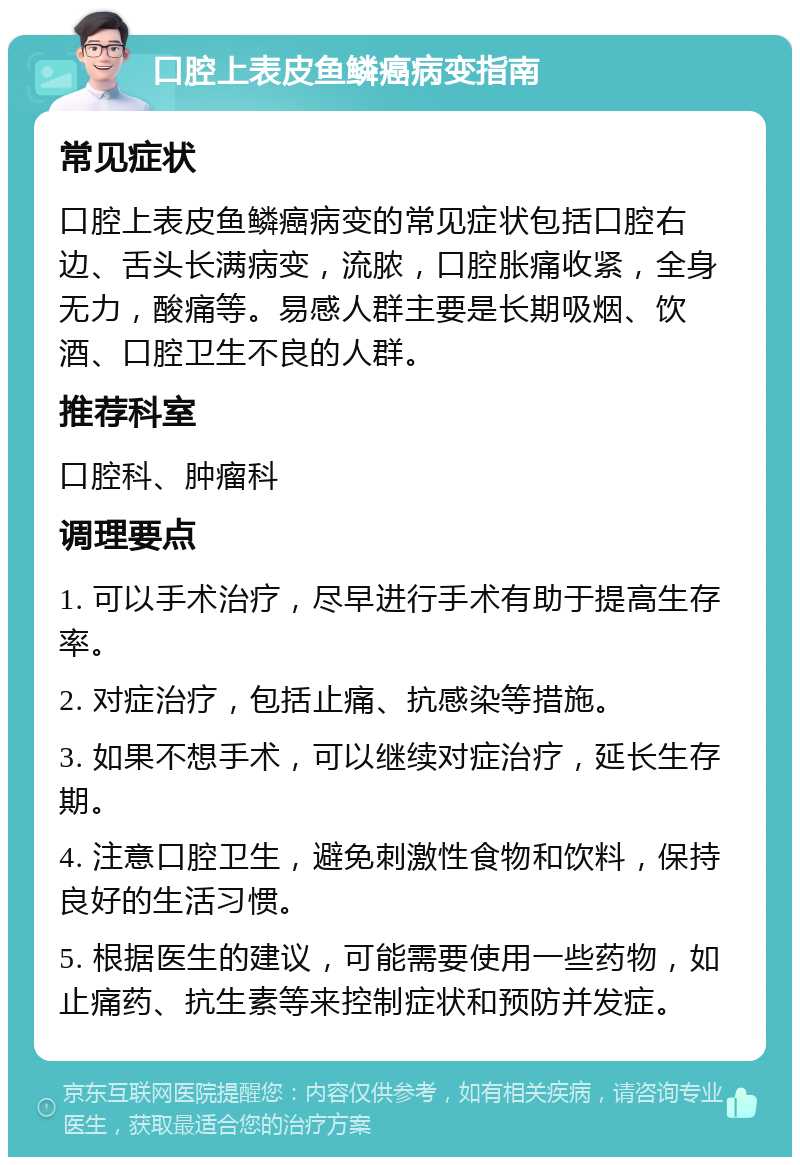 口腔上表皮鱼鳞癌病变指南 常见症状 口腔上表皮鱼鳞癌病变的常见症状包括口腔右边、舌头长满病变，流脓，口腔胀痛收紧，全身无力，酸痛等。易感人群主要是长期吸烟、饮酒、口腔卫生不良的人群。 推荐科室 口腔科、肿瘤科 调理要点 1. 可以手术治疗，尽早进行手术有助于提高生存率。 2. 对症治疗，包括止痛、抗感染等措施。 3. 如果不想手术，可以继续对症治疗，延长生存期。 4. 注意口腔卫生，避免刺激性食物和饮料，保持良好的生活习惯。 5. 根据医生的建议，可能需要使用一些药物，如止痛药、抗生素等来控制症状和预防并发症。