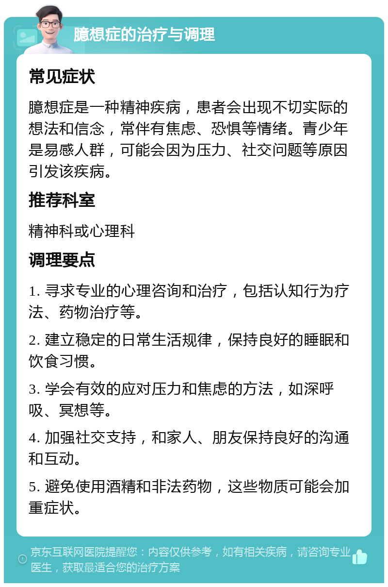 臆想症的治疗与调理 常见症状 臆想症是一种精神疾病，患者会出现不切实际的想法和信念，常伴有焦虑、恐惧等情绪。青少年是易感人群，可能会因为压力、社交问题等原因引发该疾病。 推荐科室 精神科或心理科 调理要点 1. 寻求专业的心理咨询和治疗，包括认知行为疗法、药物治疗等。 2. 建立稳定的日常生活规律，保持良好的睡眠和饮食习惯。 3. 学会有效的应对压力和焦虑的方法，如深呼吸、冥想等。 4. 加强社交支持，和家人、朋友保持良好的沟通和互动。 5. 避免使用酒精和非法药物，这些物质可能会加重症状。