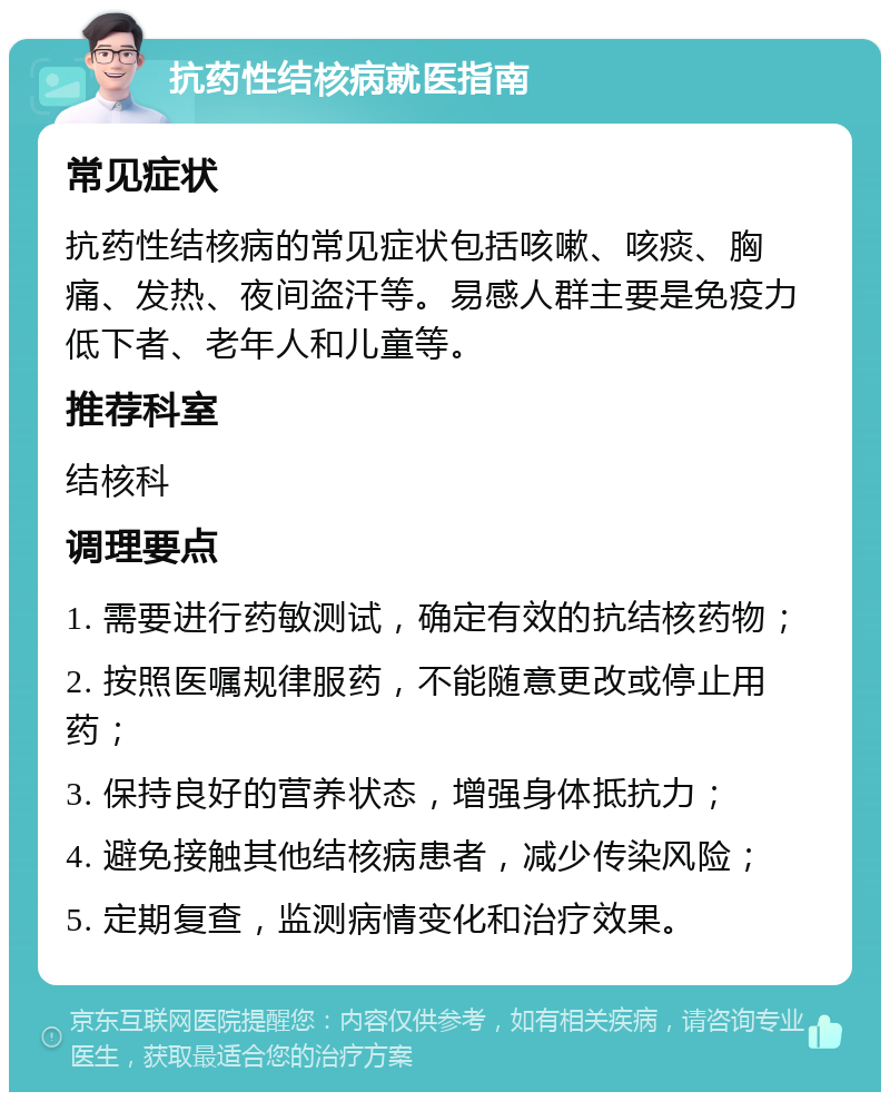 抗药性结核病就医指南 常见症状 抗药性结核病的常见症状包括咳嗽、咳痰、胸痛、发热、夜间盗汗等。易感人群主要是免疫力低下者、老年人和儿童等。 推荐科室 结核科 调理要点 1. 需要进行药敏测试，确定有效的抗结核药物； 2. 按照医嘱规律服药，不能随意更改或停止用药； 3. 保持良好的营养状态，增强身体抵抗力； 4. 避免接触其他结核病患者，减少传染风险； 5. 定期复查，监测病情变化和治疗效果。