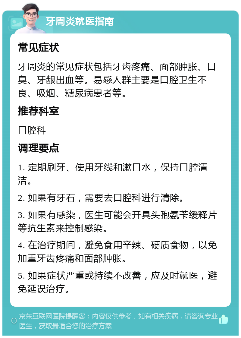 牙周炎就医指南 常见症状 牙周炎的常见症状包括牙齿疼痛、面部肿胀、口臭、牙龈出血等。易感人群主要是口腔卫生不良、吸烟、糖尿病患者等。 推荐科室 口腔科 调理要点 1. 定期刷牙、使用牙线和漱口水，保持口腔清洁。 2. 如果有牙石，需要去口腔科进行清除。 3. 如果有感染，医生可能会开具头孢氨苄缓释片等抗生素来控制感染。 4. 在治疗期间，避免食用辛辣、硬质食物，以免加重牙齿疼痛和面部肿胀。 5. 如果症状严重或持续不改善，应及时就医，避免延误治疗。