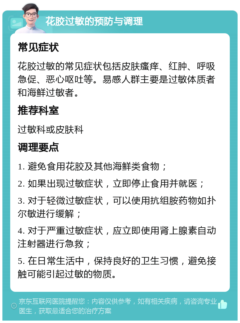 花胶过敏的预防与调理 常见症状 花胶过敏的常见症状包括皮肤瘙痒、红肿、呼吸急促、恶心呕吐等。易感人群主要是过敏体质者和海鲜过敏者。 推荐科室 过敏科或皮肤科 调理要点 1. 避免食用花胶及其他海鲜类食物； 2. 如果出现过敏症状，立即停止食用并就医； 3. 对于轻微过敏症状，可以使用抗组胺药物如扑尔敏进行缓解； 4. 对于严重过敏症状，应立即使用肾上腺素自动注射器进行急救； 5. 在日常生活中，保持良好的卫生习惯，避免接触可能引起过敏的物质。