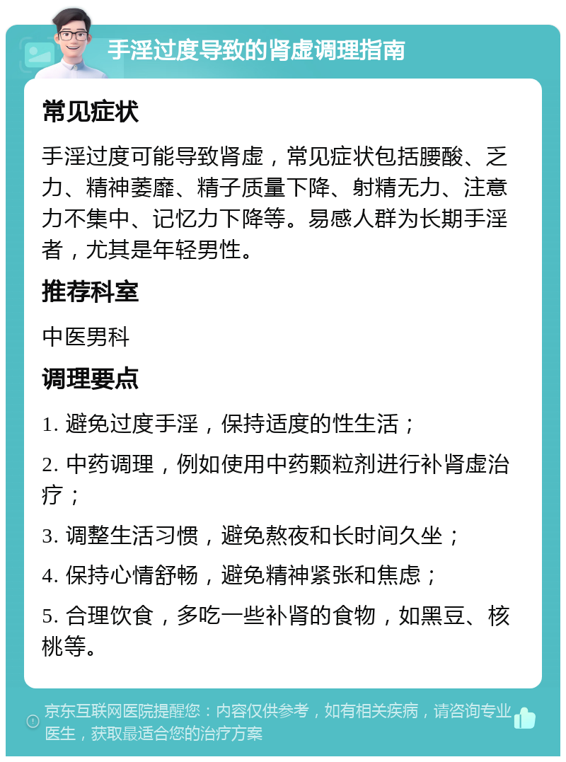 手淫过度导致的肾虚调理指南 常见症状 手淫过度可能导致肾虚，常见症状包括腰酸、乏力、精神萎靡、精子质量下降、射精无力、注意力不集中、记忆力下降等。易感人群为长期手淫者，尤其是年轻男性。 推荐科室 中医男科 调理要点 1. 避免过度手淫，保持适度的性生活； 2. 中药调理，例如使用中药颗粒剂进行补肾虚治疗； 3. 调整生活习惯，避免熬夜和长时间久坐； 4. 保持心情舒畅，避免精神紧张和焦虑； 5. 合理饮食，多吃一些补肾的食物，如黑豆、核桃等。