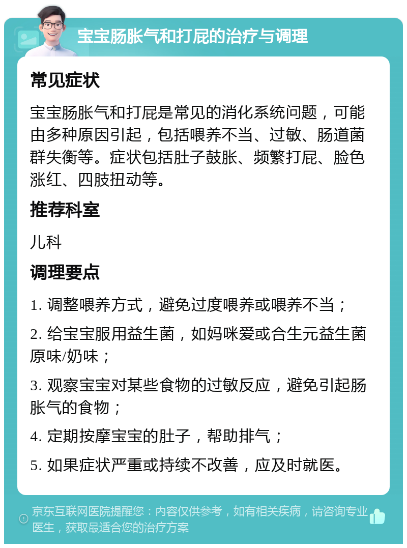 宝宝肠胀气和打屁的治疗与调理 常见症状 宝宝肠胀气和打屁是常见的消化系统问题，可能由多种原因引起，包括喂养不当、过敏、肠道菌群失衡等。症状包括肚子鼓胀、频繁打屁、脸色涨红、四肢扭动等。 推荐科室 儿科 调理要点 1. 调整喂养方式，避免过度喂养或喂养不当； 2. 给宝宝服用益生菌，如妈咪爱或合生元益生菌原味/奶味； 3. 观察宝宝对某些食物的过敏反应，避免引起肠胀气的食物； 4. 定期按摩宝宝的肚子，帮助排气； 5. 如果症状严重或持续不改善，应及时就医。