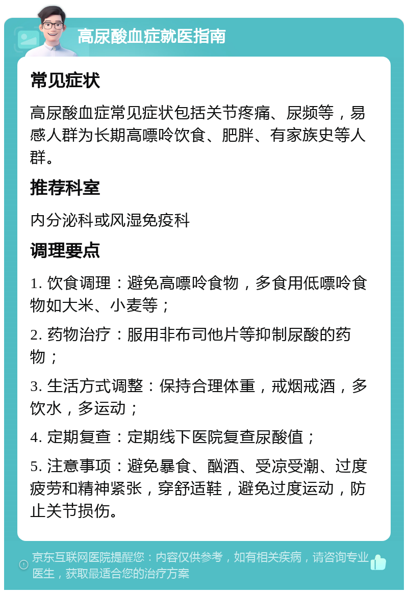 高尿酸血症就医指南 常见症状 高尿酸血症常见症状包括关节疼痛、尿频等，易感人群为长期高嘌呤饮食、肥胖、有家族史等人群。 推荐科室 内分泌科或风湿免疫科 调理要点 1. 饮食调理：避免高嘌呤食物，多食用低嘌呤食物如大米、小麦等； 2. 药物治疗：服用非布司他片等抑制尿酸的药物； 3. 生活方式调整：保持合理体重，戒烟戒酒，多饮水，多运动； 4. 定期复查：定期线下医院复查尿酸值； 5. 注意事项：避免暴食、酗酒、受凉受潮、过度疲劳和精神紧张，穿舒适鞋，避免过度运动，防止关节损伤。