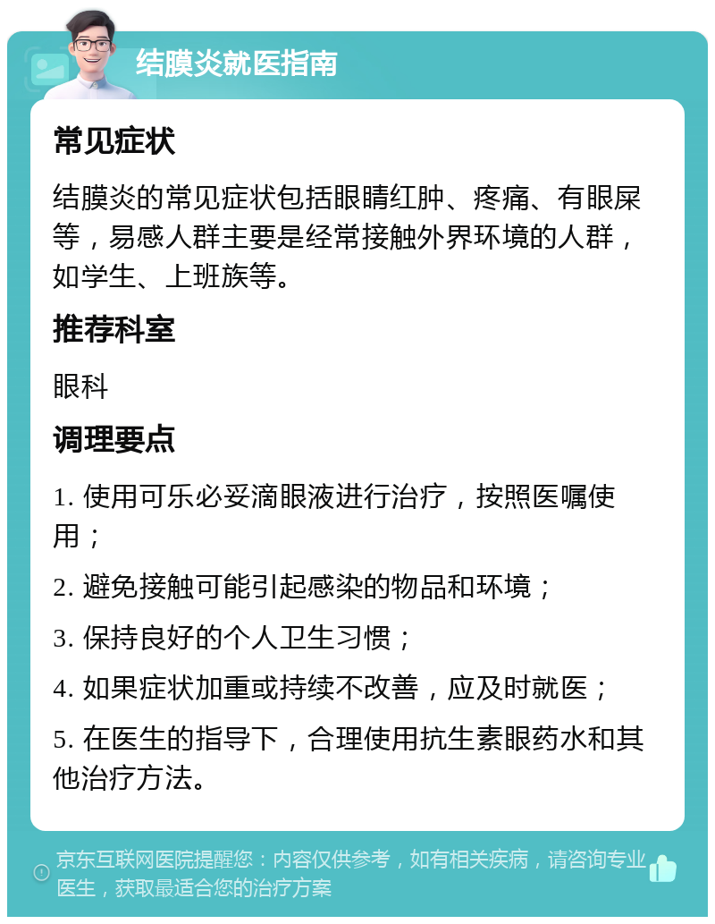 结膜炎就医指南 常见症状 结膜炎的常见症状包括眼睛红肿、疼痛、有眼屎等，易感人群主要是经常接触外界环境的人群，如学生、上班族等。 推荐科室 眼科 调理要点 1. 使用可乐必妥滴眼液进行治疗，按照医嘱使用； 2. 避免接触可能引起感染的物品和环境； 3. 保持良好的个人卫生习惯； 4. 如果症状加重或持续不改善，应及时就医； 5. 在医生的指导下，合理使用抗生素眼药水和其他治疗方法。