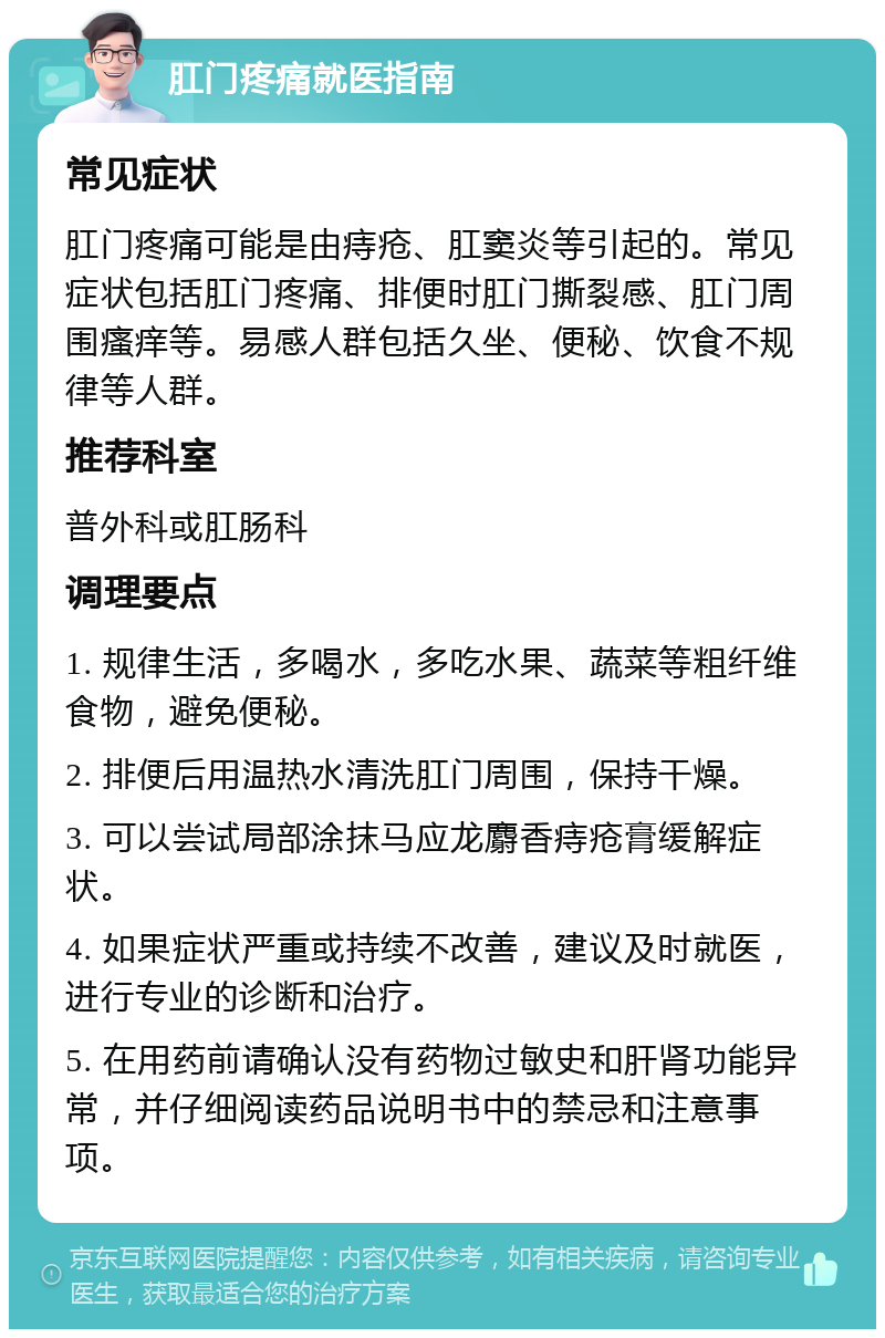 肛门疼痛就医指南 常见症状 肛门疼痛可能是由痔疮、肛窦炎等引起的。常见症状包括肛门疼痛、排便时肛门撕裂感、肛门周围瘙痒等。易感人群包括久坐、便秘、饮食不规律等人群。 推荐科室 普外科或肛肠科 调理要点 1. 规律生活，多喝水，多吃水果、蔬菜等粗纤维食物，避免便秘。 2. 排便后用温热水清洗肛门周围，保持干燥。 3. 可以尝试局部涂抹马应龙麝香痔疮膏缓解症状。 4. 如果症状严重或持续不改善，建议及时就医，进行专业的诊断和治疗。 5. 在用药前请确认没有药物过敏史和肝肾功能异常，并仔细阅读药品说明书中的禁忌和注意事项。