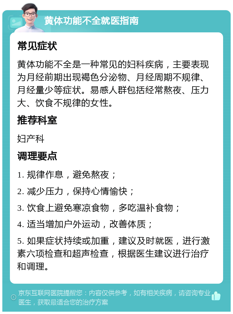 黄体功能不全就医指南 常见症状 黄体功能不全是一种常见的妇科疾病，主要表现为月经前期出现褐色分泌物、月经周期不规律、月经量少等症状。易感人群包括经常熬夜、压力大、饮食不规律的女性。 推荐科室 妇产科 调理要点 1. 规律作息，避免熬夜； 2. 减少压力，保持心情愉快； 3. 饮食上避免寒凉食物，多吃温补食物； 4. 适当增加户外运动，改善体质； 5. 如果症状持续或加重，建议及时就医，进行激素六项检查和超声检查，根据医生建议进行治疗和调理。