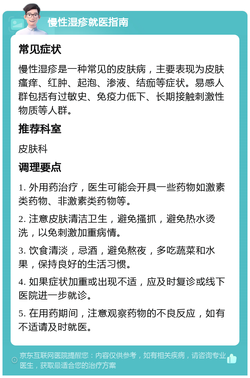 慢性湿疹就医指南 常见症状 慢性湿疹是一种常见的皮肤病，主要表现为皮肤瘙痒、红肿、起泡、渗液、结痂等症状。易感人群包括有过敏史、免疫力低下、长期接触刺激性物质等人群。 推荐科室 皮肤科 调理要点 1. 外用药治疗，医生可能会开具一些药物如激素类药物、非激素类药物等。 2. 注意皮肤清洁卫生，避免搔抓，避免热水烫洗，以免刺激加重病情。 3. 饮食清淡，忌酒，避免熬夜，多吃蔬菜和水果，保持良好的生活习惯。 4. 如果症状加重或出现不适，应及时复诊或线下医院进一步就诊。 5. 在用药期间，注意观察药物的不良反应，如有不适请及时就医。