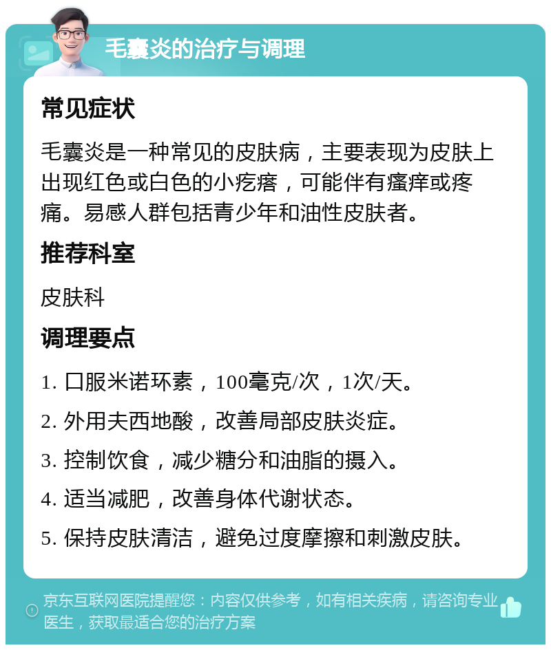 毛囊炎的治疗与调理 常见症状 毛囊炎是一种常见的皮肤病，主要表现为皮肤上出现红色或白色的小疙瘩，可能伴有瘙痒或疼痛。易感人群包括青少年和油性皮肤者。 推荐科室 皮肤科 调理要点 1. 口服米诺环素，100毫克/次，1次/天。 2. 外用夫西地酸，改善局部皮肤炎症。 3. 控制饮食，减少糖分和油脂的摄入。 4. 适当减肥，改善身体代谢状态。 5. 保持皮肤清洁，避免过度摩擦和刺激皮肤。