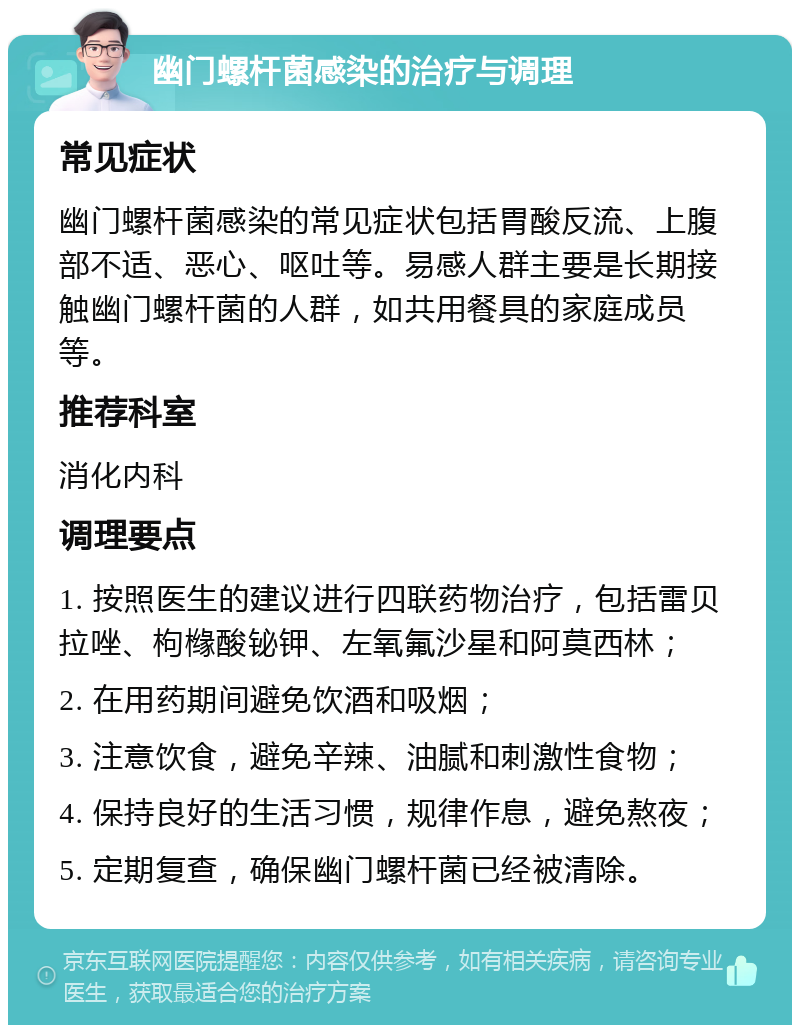 幽门螺杆菌感染的治疗与调理 常见症状 幽门螺杆菌感染的常见症状包括胃酸反流、上腹部不适、恶心、呕吐等。易感人群主要是长期接触幽门螺杆菌的人群，如共用餐具的家庭成员等。 推荐科室 消化内科 调理要点 1. 按照医生的建议进行四联药物治疗，包括雷贝拉唑、枸橼酸铋钾、左氧氟沙星和阿莫西林； 2. 在用药期间避免饮酒和吸烟； 3. 注意饮食，避免辛辣、油腻和刺激性食物； 4. 保持良好的生活习惯，规律作息，避免熬夜； 5. 定期复查，确保幽门螺杆菌已经被清除。