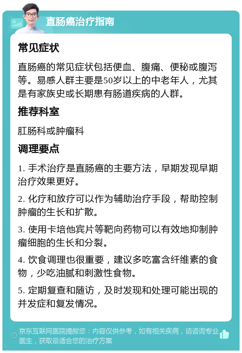 直肠癌治疗指南 常见症状 直肠癌的常见症状包括便血、腹痛、便秘或腹泻等。易感人群主要是50岁以上的中老年人，尤其是有家族史或长期患有肠道疾病的人群。 推荐科室 肛肠科或肿瘤科 调理要点 1. 手术治疗是直肠癌的主要方法，早期发现早期治疗效果更好。 2. 化疗和放疗可以作为辅助治疗手段，帮助控制肿瘤的生长和扩散。 3. 使用卡培他宾片等靶向药物可以有效地抑制肿瘤细胞的生长和分裂。 4. 饮食调理也很重要，建议多吃富含纤维素的食物，少吃油腻和刺激性食物。 5. 定期复查和随访，及时发现和处理可能出现的并发症和复发情况。