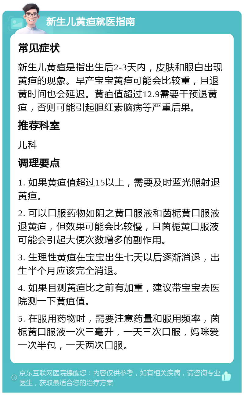 新生儿黄疸就医指南 常见症状 新生儿黄疸是指出生后2-3天内，皮肤和眼白出现黄疸的现象。早产宝宝黄疸可能会比较重，且退黄时间也会延迟。黄疸值超过12.9需要干预退黄疸，否则可能引起胆红素脑病等严重后果。 推荐科室 儿科 调理要点 1. 如果黄疸值超过15以上，需要及时蓝光照射退黄疸。 2. 可以口服药物如阴之黄口服液和茵栀黄口服液退黄疸，但效果可能会比较慢，且茵栀黄口服液可能会引起大便次数增多的副作用。 3. 生理性黄疸在宝宝出生七天以后逐渐消退，出生半个月应该完全消退。 4. 如果目测黄疸比之前有加重，建议带宝宝去医院测一下黄疸值。 5. 在服用药物时，需要注意药量和服用频率，茵栀黄口服液一次三毫升，一天三次口服，妈咪爱一次半包，一天两次口服。