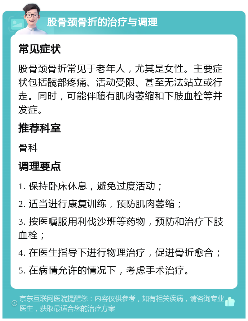 股骨颈骨折的治疗与调理 常见症状 股骨颈骨折常见于老年人，尤其是女性。主要症状包括髋部疼痛、活动受限、甚至无法站立或行走。同时，可能伴随有肌肉萎缩和下肢血栓等并发症。 推荐科室 骨科 调理要点 1. 保持卧床休息，避免过度活动； 2. 适当进行康复训练，预防肌肉萎缩； 3. 按医嘱服用利伐沙班等药物，预防和治疗下肢血栓； 4. 在医生指导下进行物理治疗，促进骨折愈合； 5. 在病情允许的情况下，考虑手术治疗。