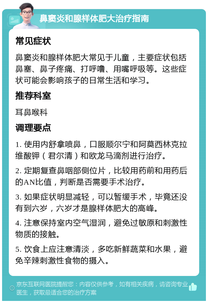 鼻窦炎和腺样体肥大治疗指南 常见症状 鼻窦炎和腺样体肥大常见于儿童，主要症状包括鼻塞、鼻子疼痛、打呼噜、用嘴呼吸等。这些症状可能会影响孩子的日常生活和学习。 推荐科室 耳鼻喉科 调理要点 1. 使用内舒拿喷鼻，口服顺尔宁和阿莫西林克拉维酸钾（君尔清）和欧龙马滴剂进行治疗。 2. 定期复查鼻咽部侧位片，比较用药前和用药后的AN比值，判断是否需要手术治疗。 3. 如果症状明显减轻，可以暂缓手术，毕竟还没有到六岁，六岁才是腺样体肥大的高峰。 4. 注意保持室内空气湿润，避免过敏原和刺激性物质的接触。 5. 饮食上应注意清淡，多吃新鲜蔬菜和水果，避免辛辣刺激性食物的摄入。