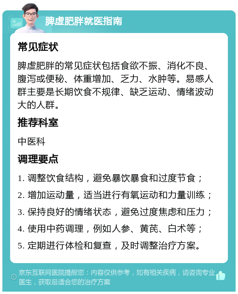 脾虚肥胖就医指南 常见症状 脾虚肥胖的常见症状包括食欲不振、消化不良、腹泻或便秘、体重增加、乏力、水肿等。易感人群主要是长期饮食不规律、缺乏运动、情绪波动大的人群。 推荐科室 中医科 调理要点 1. 调整饮食结构，避免暴饮暴食和过度节食； 2. 增加运动量，适当进行有氧运动和力量训练； 3. 保持良好的情绪状态，避免过度焦虑和压力； 4. 使用中药调理，例如人参、黄芪、白术等； 5. 定期进行体检和复查，及时调整治疗方案。