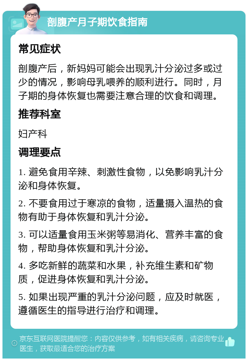 剖腹产月子期饮食指南 常见症状 剖腹产后，新妈妈可能会出现乳汁分泌过多或过少的情况，影响母乳喂养的顺利进行。同时，月子期的身体恢复也需要注意合理的饮食和调理。 推荐科室 妇产科 调理要点 1. 避免食用辛辣、刺激性食物，以免影响乳汁分泌和身体恢复。 2. 不要食用过于寒凉的食物，适量摄入温热的食物有助于身体恢复和乳汁分泌。 3. 可以适量食用玉米粥等易消化、营养丰富的食物，帮助身体恢复和乳汁分泌。 4. 多吃新鲜的蔬菜和水果，补充维生素和矿物质，促进身体恢复和乳汁分泌。 5. 如果出现严重的乳汁分泌问题，应及时就医，遵循医生的指导进行治疗和调理。