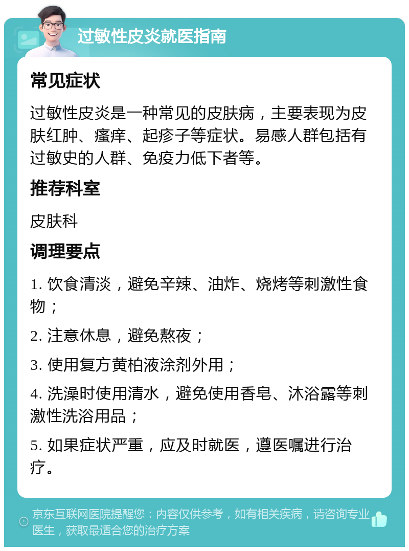 过敏性皮炎就医指南 常见症状 过敏性皮炎是一种常见的皮肤病，主要表现为皮肤红肿、瘙痒、起疹子等症状。易感人群包括有过敏史的人群、免疫力低下者等。 推荐科室 皮肤科 调理要点 1. 饮食清淡，避免辛辣、油炸、烧烤等刺激性食物； 2. 注意休息，避免熬夜； 3. 使用复方黄柏液涂剂外用； 4. 洗澡时使用清水，避免使用香皂、沐浴露等刺激性洗浴用品； 5. 如果症状严重，应及时就医，遵医嘱进行治疗。