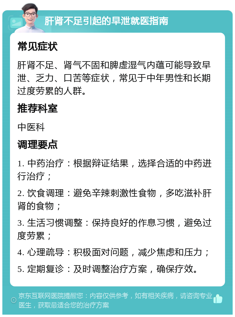 肝肾不足引起的早泄就医指南 常见症状 肝肾不足、肾气不固和脾虚湿气内蕴可能导致早泄、乏力、口苦等症状，常见于中年男性和长期过度劳累的人群。 推荐科室 中医科 调理要点 1. 中药治疗：根据辩证结果，选择合适的中药进行治疗； 2. 饮食调理：避免辛辣刺激性食物，多吃滋补肝肾的食物； 3. 生活习惯调整：保持良好的作息习惯，避免过度劳累； 4. 心理疏导：积极面对问题，减少焦虑和压力； 5. 定期复诊：及时调整治疗方案，确保疗效。