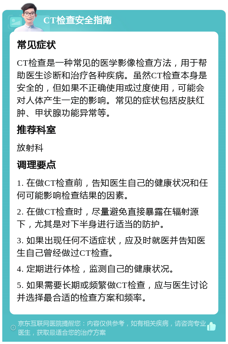 CT检查安全指南 常见症状 CT检查是一种常见的医学影像检查方法，用于帮助医生诊断和治疗各种疾病。虽然CT检查本身是安全的，但如果不正确使用或过度使用，可能会对人体产生一定的影响。常见的症状包括皮肤红肿、甲状腺功能异常等。 推荐科室 放射科 调理要点 1. 在做CT检查前，告知医生自己的健康状况和任何可能影响检查结果的因素。 2. 在做CT检查时，尽量避免直接暴露在辐射源下，尤其是对下半身进行适当的防护。 3. 如果出现任何不适症状，应及时就医并告知医生自己曾经做过CT检查。 4. 定期进行体检，监测自己的健康状况。 5. 如果需要长期或频繁做CT检查，应与医生讨论并选择最合适的检查方案和频率。